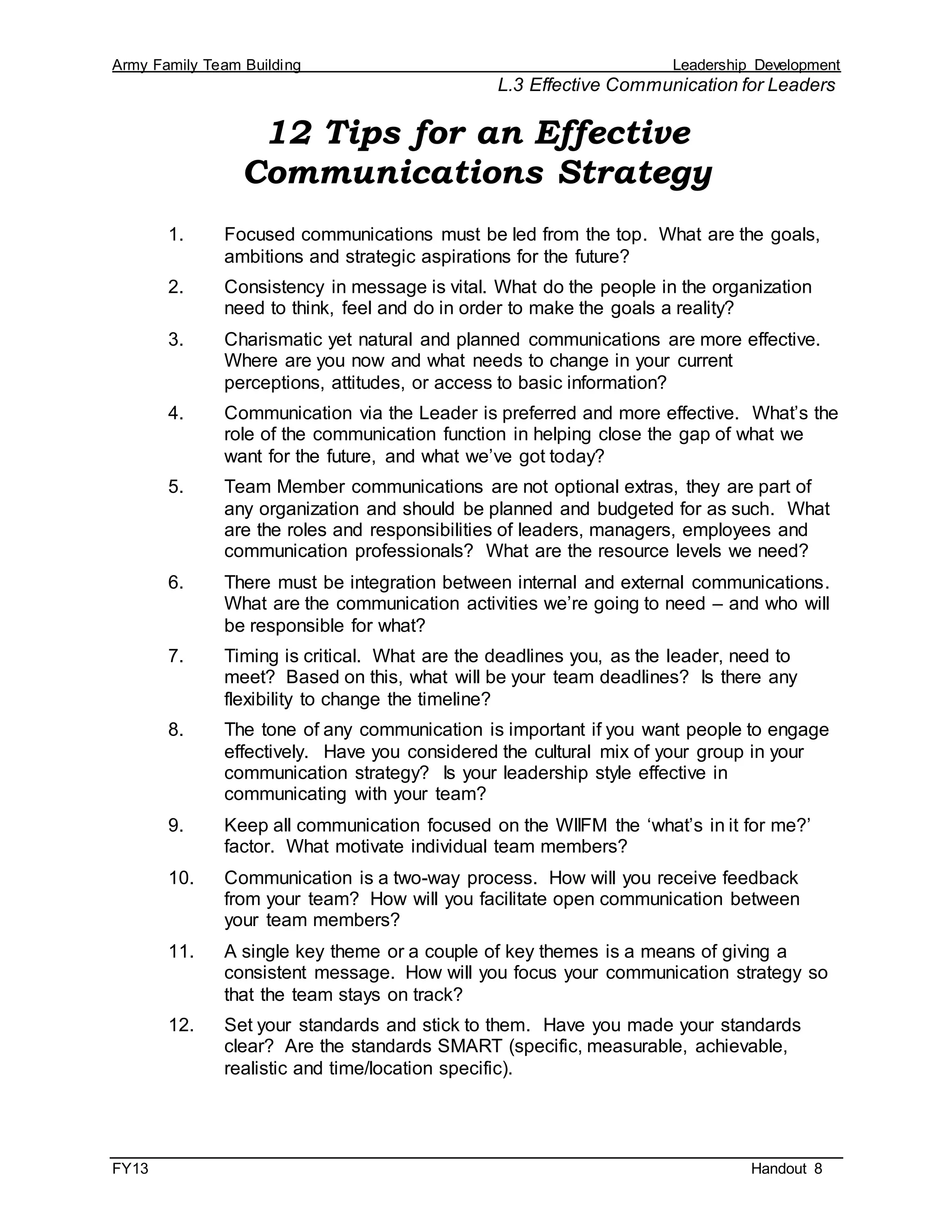 Army Family Team Building Leadership Development
L.3 Effective Communication for Leaders
FY13 Handout 8
12 Tips for an Effective
Communications Strategy
1. Focused communications must be led from the top. What are the goals,
ambitions and strategic aspirations for the future?
2. Consistency in message is vital. What do the people in the organization
need to think, feel and do in order to make the goals a reality?
3. Charismatic yet natural and planned communications are more effective.
Where are you now and what needs to change in your current
perceptions, attitudes, or access to basic information?
4. Communication via the Leader is preferred and more effective. What’s the
role of the communication function in helping close the gap of what we
want for the future, and what we’ve got today?
5. Team Member communications are not optional extras, they are part of
any organization and should be planned and budgeted for as such. What
are the roles and responsibilities of leaders, managers, employees and
communication professionals? What are the resource levels we need?
6. There must be integration between internal and external communications.
What are the communication activities we’re going to need – and who will
be responsible for what?
7. Timing is critical. What are the deadlines you, as the leader, need to
meet? Based on this, what will be your team deadlines? Is there any
flexibility to change the timeline?
8. The tone of any communication is important if you want people to engage
effectively. Have you considered the cultural mix of your group in your
communication strategy? Is your leadership style effective in
communicating with your team?
9. Keep all communication focused on the WIIFM the ‘what’s in it for me?’
factor. What motivate individual team members?
10. Communication is a two-way process. How will you receive feedback
from your team? How will you facilitate open communication between
your team members?
11. A single key theme or a couple of key themes is a means of giving a
consistent message. How will you focus your communication strategy so
that the team stays on track?
12. Set your standards and stick to them. Have you made your standards
clear? Are the standards SMART (specific, measurable, achievable,
realistic and time/location specific).
 