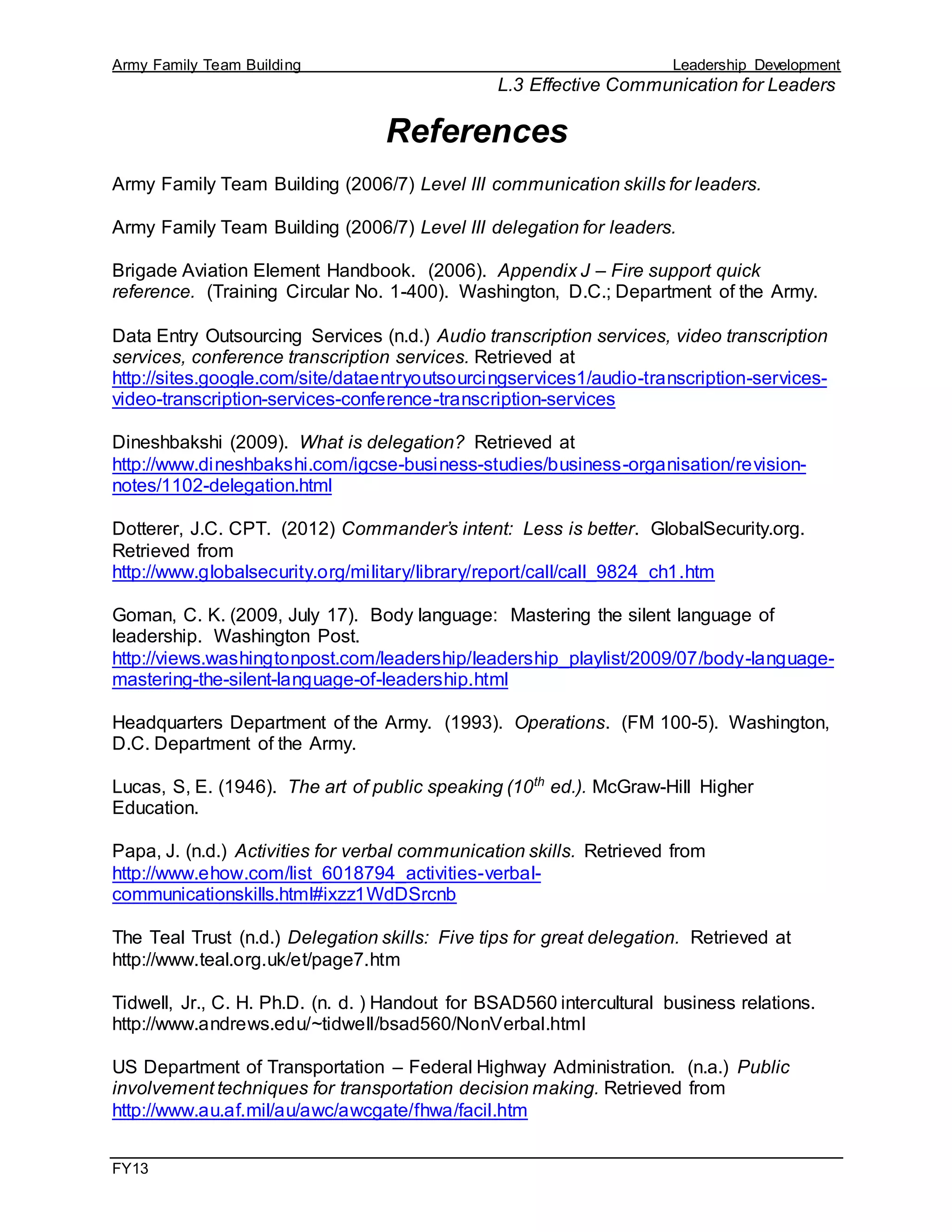 Army Family Team Building Leadership Development
L.3 Effective Communication for Leaders
FY13
References
Army Family Team Building (2006/7) Level III communication skills for leaders.
Army Family Team Building (2006/7) Level III delegation for leaders.
Brigade Aviation Element Handbook. (2006). Appendix J – Fire support quick
reference. (Training Circular No. 1-400). Washington, D.C.; Department of the Army.
Data Entry Outsourcing Services (n.d.) Audio transcription services, video transcription
services, conference transcription services. Retrieved at
http://sites.google.com/site/dataentryoutsourcingservices1/audio-transcription-services-
video-transcription-services-conference-transcription-services
Dineshbakshi (2009). What is delegation? Retrieved at
http://www.dineshbakshi.com/igcse-business-studies/business-organisation/revision-
notes/1102-delegation.html
Dotterer, J.C. CPT. (2012) Commander’s intent: Less is better. GlobalSecurity.org.
Retrieved from
http://www.globalsecurity.org/military/library/report/call/call_9824_ch1.htm
Goman, C. K. (2009, July 17). Body language: Mastering the silent language of
leadership. Washington Post.
http://views.washingtonpost.com/leadership/leadership_playlist/2009/07/body-language-
mastering-the-silent-language-of-leadership.html
Headquarters Department of the Army. (1993). Operations. (FM 100-5). Washington,
D.C. Department of the Army.
Lucas, S, E. (1946). The art of public speaking (10th
ed.). McGraw-Hill Higher
Education.
Papa, J. (n.d.) Activities for verbal communication skills. Retrieved from
http://www.ehow.com/list_6018794_activities-verbal-
communicationskills.html#ixzz1WdDSrcnb
The Teal Trust (n.d.) Delegation skills: Five tips for great delegation. Retrieved at
http://www.teal.org.uk/et/page7.htm
Tidwell, Jr., C. H. Ph.D. (n. d. ) Handout for BSAD560 intercultural business relations.
http://www.andrews.edu/~tidwell/bsad560/NonVerbal.html
US Department of Transportation – Federal Highway Administration. (n.a.) Public
involvement techniques for transportation decision making. Retrieved from
http://www.au.af.mil/au/awc/awcgate/fhwa/facil.htm
 