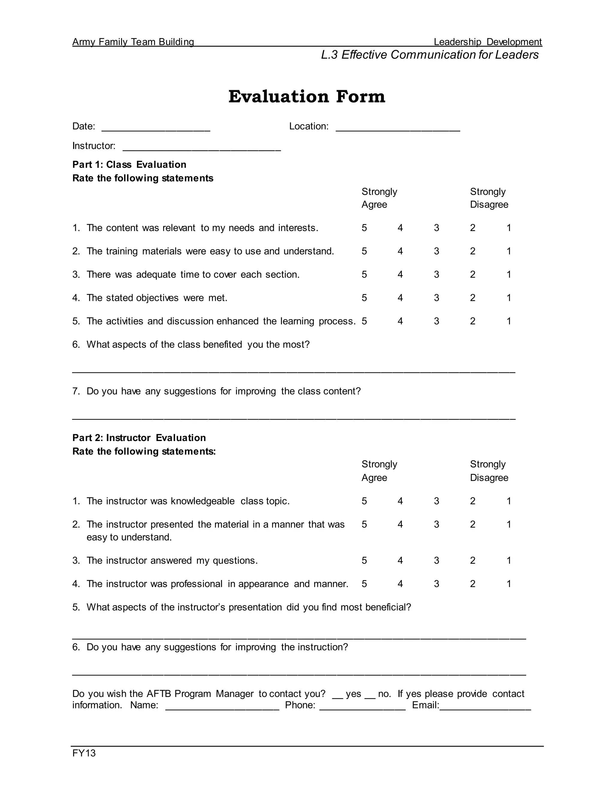 Army Family Team Building Leadership Development
L.3 Effective Communication for Leaders
FY13
Evaluation Form
Date: ____________________ Location: _______________________
Instructor: _____________________________
Part 1: Class Evaluation
Rate the following statements
Strongly Strongly
Agree Disagree
1. The content was relevant to my needs and interests. 5 4 3 2 1
2. The training materials were easy to use and understand. 5 4 3 2 1
3. There was adequate time to cover each section. 5 4 3 2 1
4. The stated objectives were met. 5 4 3 2 1
5. The activities and discussion enhanced the learning process. 5 4 3 2 1
6. What aspects of the class benefited you the most?
________________________________________________________________________________
7. Do you have any suggestions for improving the class content?
________________________________________________________________________________
Part 2: Instructor Evaluation
Rate the following statements:
Strongly Strongly
Agree Disagree
1. The instructor was knowledgeable class topic. 5 4 3 2 1
2. The instructor presented the material in a manner that was 5 4 3 2 1
easy to understand.
3. The instructor answered my questions. 5 4 3 2 1
4. The instructor was professional in appearance and manner. 5 4 3 2 1
5. What aspects of the instructor’s presentation did you find most beneficial?
__________________________________________________________________________________
6. Do you have any suggestions for improving the instruction?
__________________________________________________________________________________
Do you wish the AFTB Program Manager to contact you? __ yes __ no. If yes please provide contact
information. Name: _____________________ Phone: ________________ Email:_________________
 