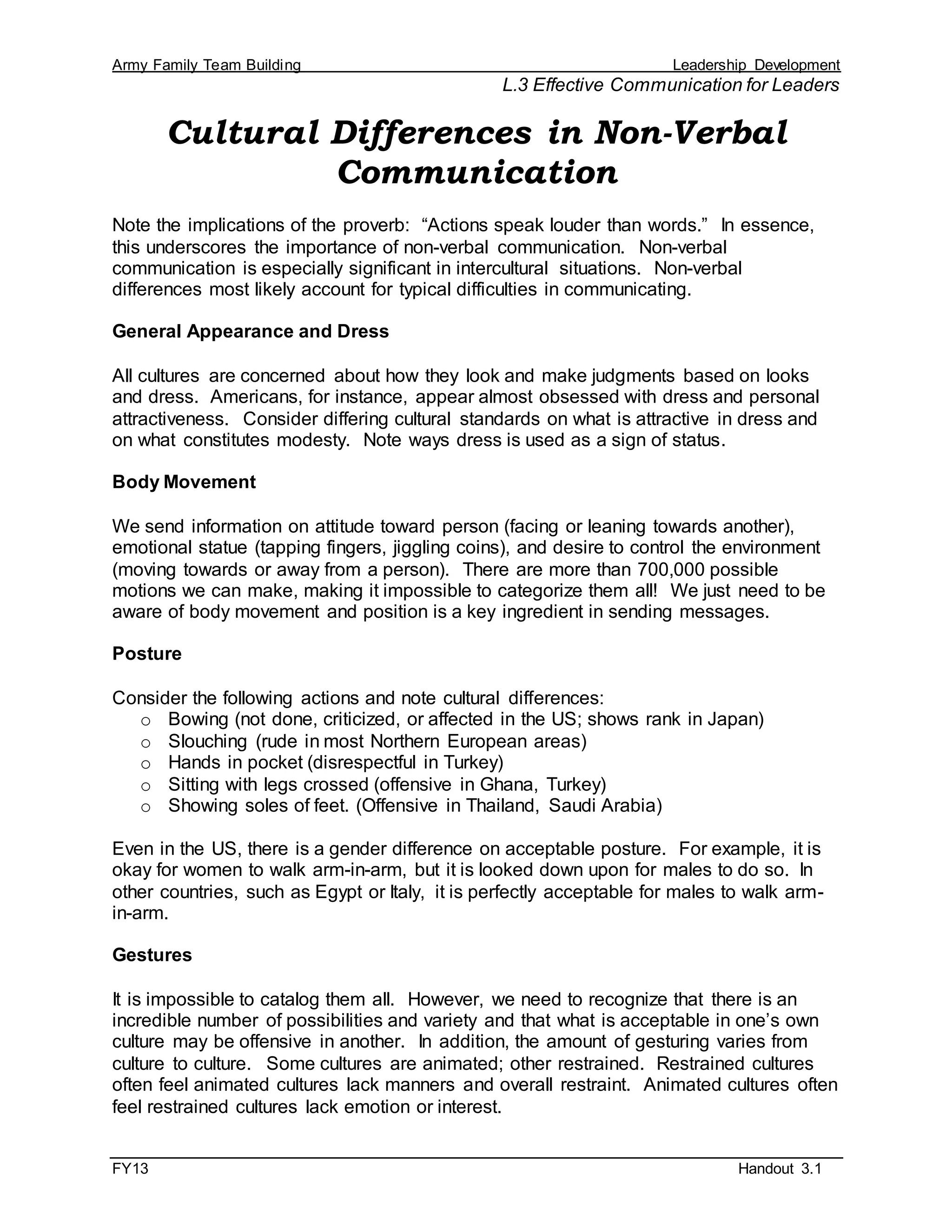Army Family Team Building Leadership Development
L.3 Effective Communication for Leaders
FY13 Handout 3.1
Cultural Differences in Non-Verbal
Communication
Note the implications of the proverb: “Actions speak louder than words.” In essence,
this underscores the importance of non-verbal communication. Non-verbal
communication is especially significant in intercultural situations. Non-verbal
differences most likely account for typical difficulties in communicating.
General Appearance and Dress
All cultures are concerned about how they look and make judgments based on looks
and dress. Americans, for instance, appear almost obsessed with dress and personal
attractiveness. Consider differing cultural standards on what is attractive in dress and
on what constitutes modesty. Note ways dress is used as a sign of status.
Body Movement
We send information on attitude toward person (facing or leaning towards another),
emotional statue (tapping fingers, jiggling coins), and desire to control the environment
(moving towards or away from a person). There are more than 700,000 possible
motions we can make, making it impossible to categorize them all! We just need to be
aware of body movement and position is a key ingredient in sending messages.
Posture
Consider the following actions and note cultural differences:
o Bowing (not done, criticized, or affected in the US; shows rank in Japan)
o Slouching (rude in most Northern European areas)
o Hands in pocket (disrespectful in Turkey)
o Sitting with legs crossed (offensive in Ghana, Turkey)
o Showing soles of feet. (Offensive in Thailand, Saudi Arabia)
Even in the US, there is a gender difference on acceptable posture. For example, it is
okay for women to walk arm-in-arm, but it is looked down upon for males to do so. In
other countries, such as Egypt or Italy, it is perfectly acceptable for males to walk arm-
in-arm.
Gestures
It is impossible to catalog them all. However, we need to recognize that there is an
incredible number of possibilities and variety and that what is acceptable in one’s own
culture may be offensive in another. In addition, the amount of gesturing varies from
culture to culture. Some cultures are animated; other restrained. Restrained cultures
often feel animated cultures lack manners and overall restraint. Animated cultures often
feel restrained cultures lack emotion or interest.
 