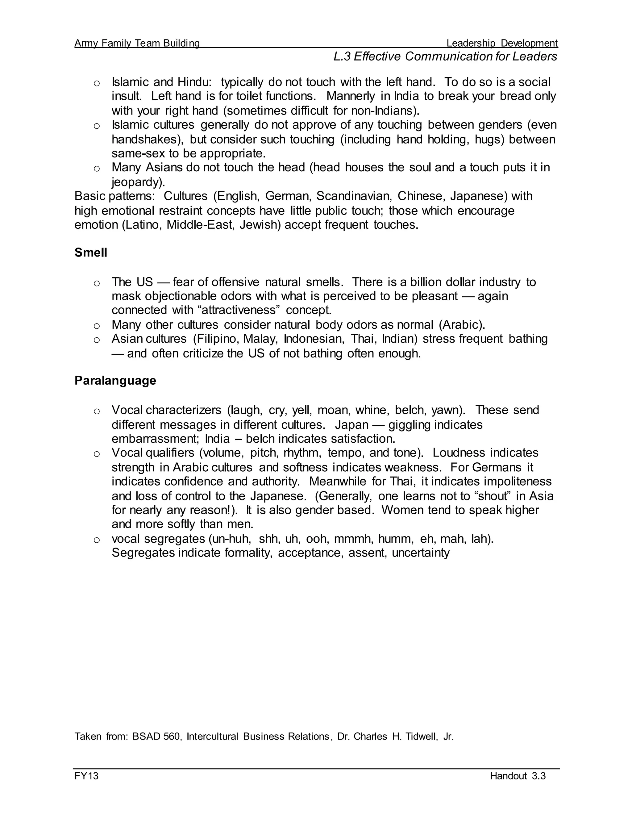 Army Family Team Building Leadership Development
L.3 Effective Communication for Leaders
FY13 Handout 3.3
o Islamic and Hindu: typically do not touch with the left hand. To do so is a social
insult. Left hand is for toilet functions. Mannerly in India to break your bread only
with your right hand (sometimes difficult for non-Indians).
o Islamic cultures generally do not approve of any touching between genders (even
handshakes), but consider such touching (including hand holding, hugs) between
same-sex to be appropriate.
o Many Asians do not touch the head (head houses the soul and a touch puts it in
jeopardy).
Basic patterns: Cultures (English, German, Scandinavian, Chinese, Japanese) with
high emotional restraint concepts have little public touch; those which encourage
emotion (Latino, Middle-East, Jewish) accept frequent touches.
Smell
o The US — fear of offensive natural smells. There is a billion dollar industry to
mask objectionable odors with what is perceived to be pleasant — again
connected with “attractiveness” concept.
o Many other cultures consider natural body odors as normal (Arabic).
o Asian cultures (Filipino, Malay, Indonesian, Thai, Indian) stress frequent bathing
— and often criticize the US of not bathing often enough.
Paralanguage
o Vocal characterizers (laugh, cry, yell, moan, whine, belch, yawn). These send
different messages in different cultures. Japan — giggling indicates
embarrassment; India – belch indicates satisfaction.
o Vocal qualifiers (volume, pitch, rhythm, tempo, and tone). Loudness indicates
strength in Arabic cultures and softness indicates weakness. For Germans it
indicates confidence and authority. Meanwhile for Thai, it indicates impoliteness
and loss of control to the Japanese. (Generally, one learns not to “shout” in Asia
for nearly any reason!). It is also gender based. Women tend to speak higher
and more softly than men.
o vocal segregates (un-huh, shh, uh, ooh, mmmh, humm, eh, mah, lah).
Segregates indicate formality, acceptance, assent, uncertainty
Taken from: BSAD 560, Intercultural Business Relations, Dr. Charles H. Tidwell, Jr.
 