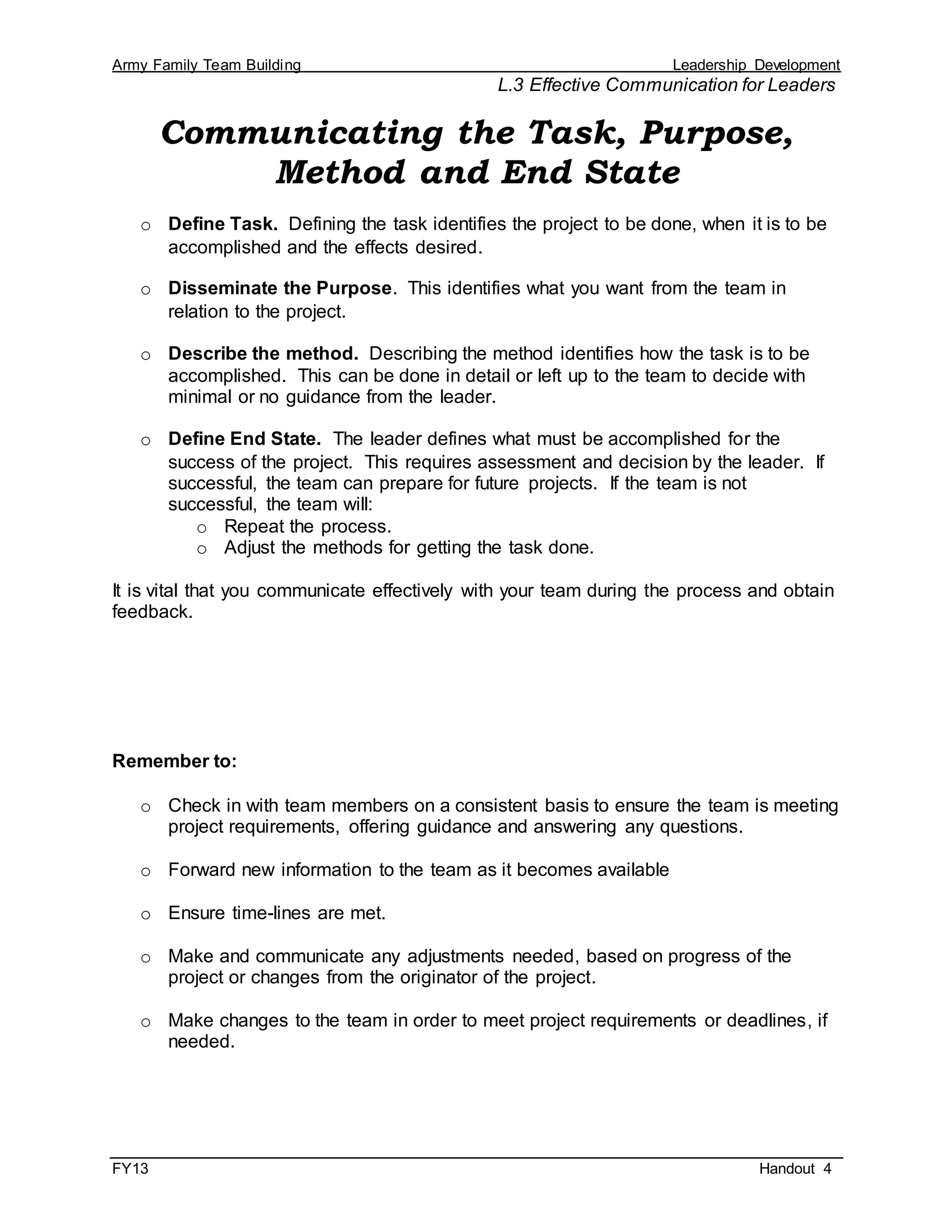 Army Family Team Building Leadership Development
L.3 Effective Communication for Leaders
FY13 Handout 4
Communicating the Task, Purpose,
Method and End State
o Define Task. Defining the task identifies the project to be done, when it is to be
accomplished and the effects desired.
o Disseminate the Purpose. This identifies what you want from the team in
relation to the project.
o Describe the method. Describing the method identifies how the task is to be
accomplished. This can be done in detail or left up to the team to decide with
minimal or no guidance from the leader.
o Define End State. The leader defines what must be accomplished for the
success of the project. This requires assessment and decision by the leader. If
successful, the team can prepare for future projects. If the team is not
successful, the team will:
o Repeat the process.
o Adjust the methods for getting the task done.
It is vital that you communicate effectively with your team during the process and obtain
feedback.
Remember to:
o Check in with team members on a consistent basis to ensure the team is meeting
project requirements, offering guidance and answering any questions.
o Forward new information to the team as it becomes available
o Ensure time-lines are met.
o Make and communicate any adjustments needed, based on progress of the
project or changes from the originator of the project.
o Make changes to the team in order to meet project requirements or deadlines, if
needed.
 