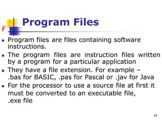Program Files
 Program files
instructions.
 The program
by a program
are files containing software
files are instruction files written
for a particular application
 They have a file extension. For example –
.bas for BASIC, .pas for Pascal or .jav for Java
 For the processor to use a source file at first it
must be converted to an executable file,
.exe file
14
 