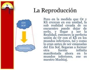 La ReproducciónPero en la medida que Or y Kli crezcan en esa unidad, la sub realidad creada de su encuentro puede dejar de serlo, y llegar a ser la Realidad, entonces la perfecta unión de Or con el Kli en los mundos inferiores, tal y como lo eran antes de ser emanadas del EinSof, llegaran a formar otra fuente infinita manifestada ahora en lo mundos inferiores, ese es nuestro Mashiaj.EIN SOFNESHAMA