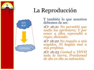 La ReproducciónY también lo que nosotros debemos de ser.1Cr 16:21 No permitió que nadie los oprimiera; Y por amor a ellos reprendió a reyes, diciendo:1Cr 16:22 No toquéis a mis ungidos, Ni hagáis mal a mis profetas.1Cr 16:23 Cantad a YHVH toda la tierra, Proclamad de día en día su salvación.EIN SOFNESHAMA