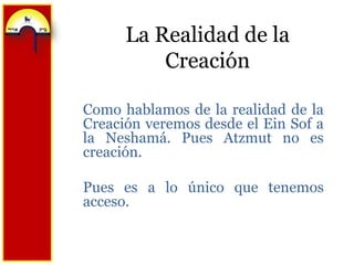 La Realidad de la CreaciónComo hablamos de la realidad de la Creación veremos desde el EinSof a la Neshamá. Pues Atzmut no es creación.Pues es a lo único que tenemos acceso.