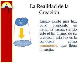 La Realidad de la CreaciónEIN SOFLuego existe una luz, cuyo propósito es llenar la vasija, siendo este el fin último de su creación, esta luz es la conocida como inmanente, que llena la vasija.NESHAMA