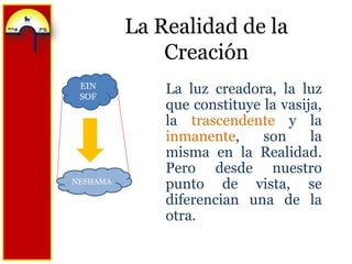 La Realidad de la CreaciónEIN SOFLa luz creadora, la luz que constituye la vasija, la trascendente y la inmanente, son la misma en la Realidad. Pero desde nuestro punto de vista, se diferencian una de la otra.NESHAMA