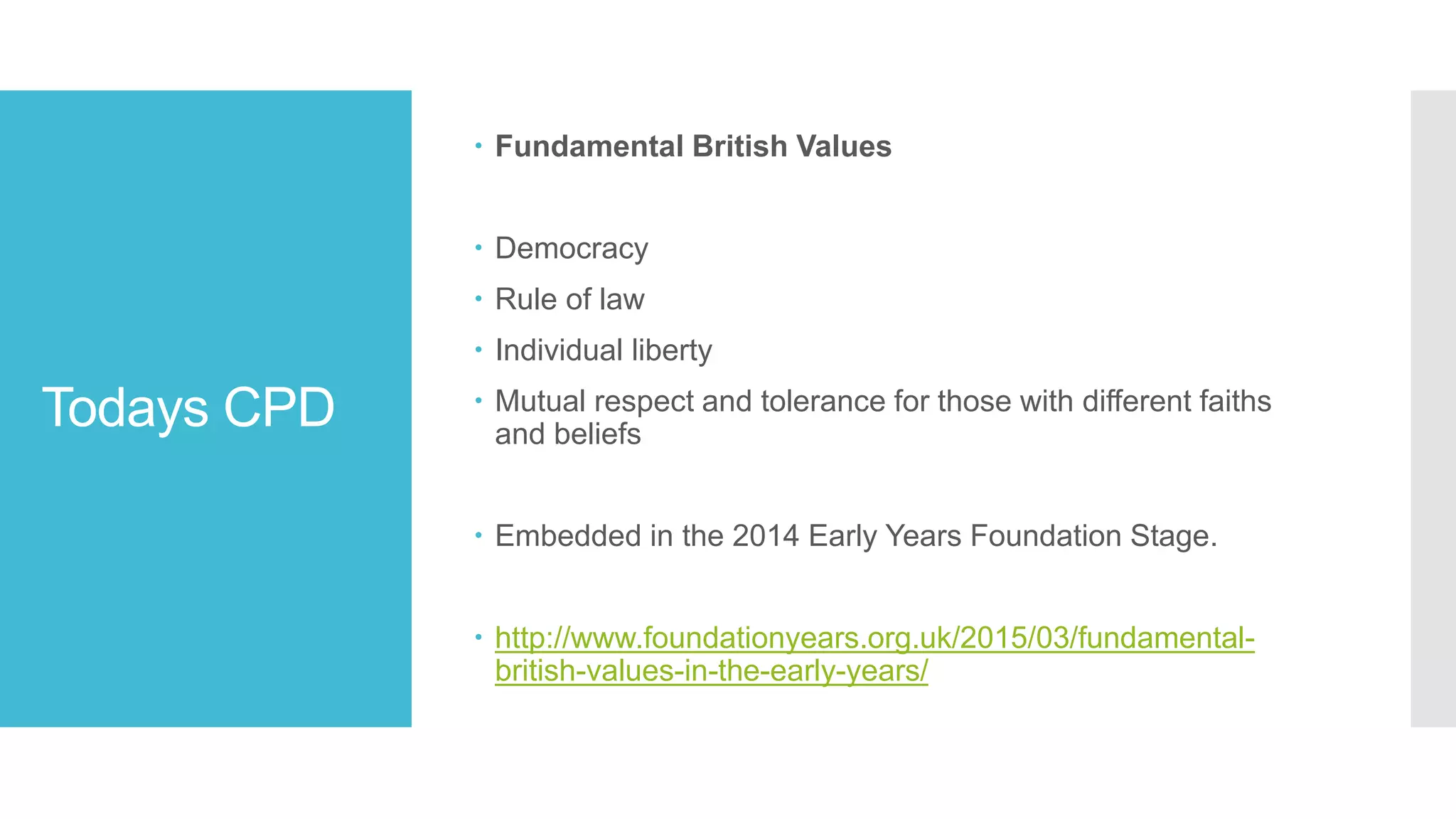 Todays CPD
 Fundamental British Values
 Democracy
 Rule of law
 Individual liberty
 Mutual respect and tolerance for those with different faiths
and beliefs
 Embedded in the 2014 Early Years Foundation Stage.
 http://www.foundationyears.org.uk/2015/03/fundamental-
british-values-in-the-early-years/
 