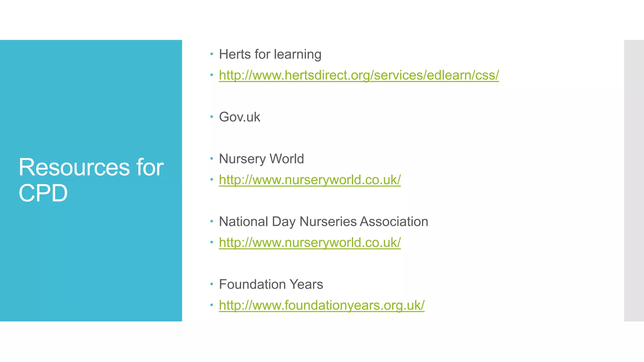 Resources for
CPD
 Herts for learning
 http://www.hertsdirect.org/services/edlearn/css/
 Gov.uk
 Nursery World
 http://www.nurseryworld.co.uk/
 National Day Nurseries Association
 http://www.nurseryworld.co.uk/
 Foundation Years
 http://www.foundationyears.org.uk/
 