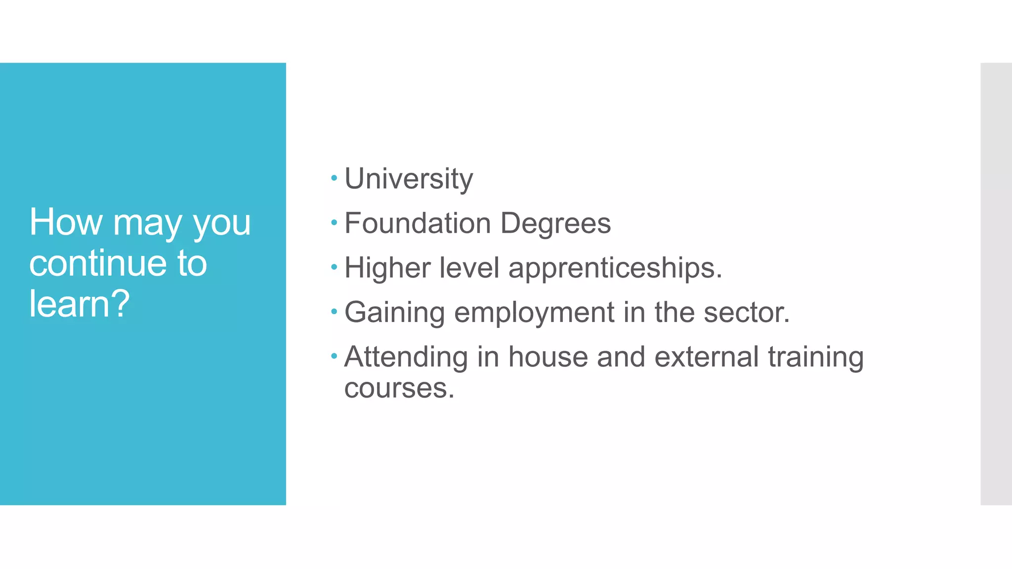 How may you
continue to
learn?
 University
 Foundation Degrees
 Higher level apprenticeships.
 Gaining employment in the sector.
 Attending in house and external training
courses.
 
