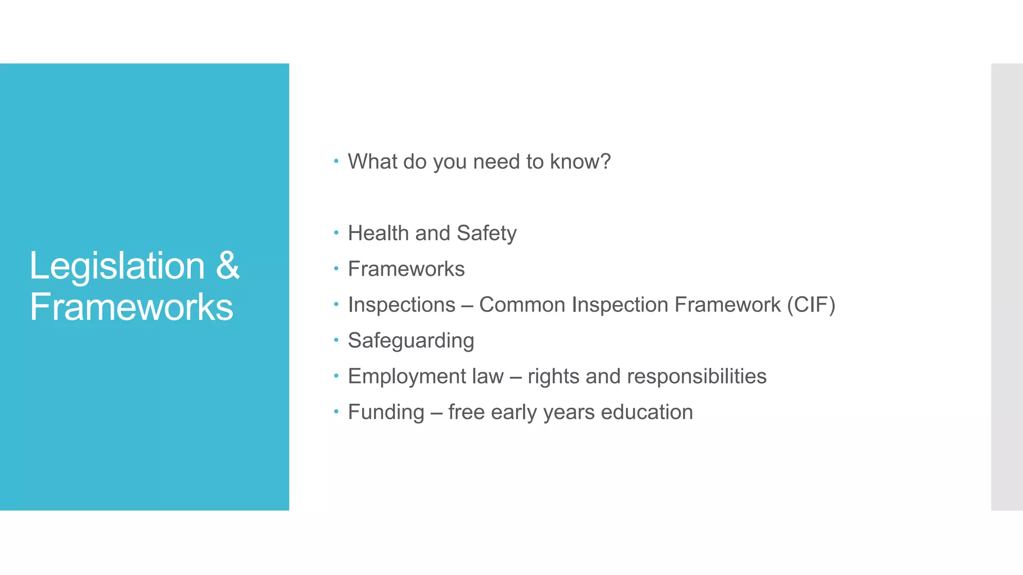 Legislation &
Frameworks
 What do you need to know?
 Health and Safety
 Frameworks
 Inspections – Common Inspection Framework (CIF)
 Safeguarding
 Employment law – rights and responsibilities
 Funding – free early years education
 