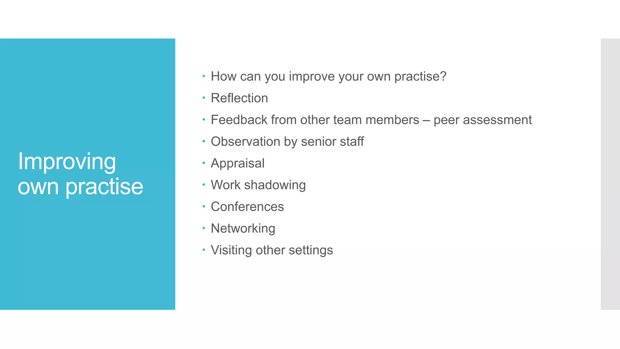 Improving
own practise
 How can you improve your own practise?
 Reflection
 Feedback from other team members – peer assessment
 Observation by senior staff
 Appraisal
 Work shadowing
 Conferences
 Networking
 Visiting other settings
 
