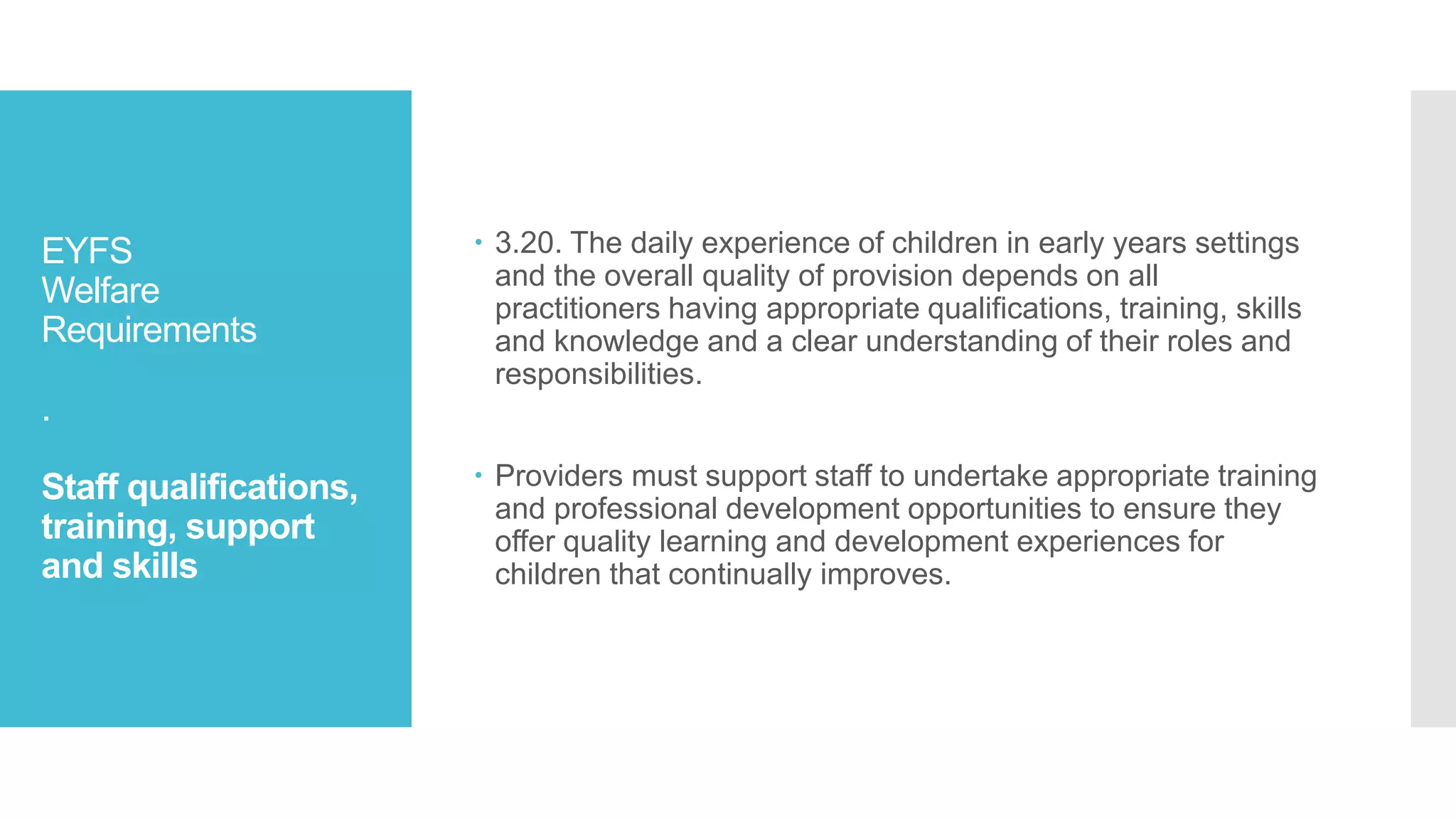 EYFS
Welfare
Requirements
.
Staff qualifications,
training, support
and skills
 3.20. The daily experience of children in early years settings
and the overall quality of provision depends on all
practitioners having appropriate qualifications, training, skills
and knowledge and a clear understanding of their roles and
responsibilities.
 Providers must support staff to undertake appropriate training
and professional development opportunities to ensure they
offer quality learning and development experiences for
children that continually improves.
 