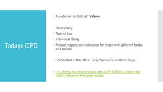 Todays CPD
 Fundamental British Values
 Democracy
 Rule of law
 Individual liberty
 Mutual respect and tolerance for those with different faiths
and beliefs
 Embedded in the 2014 Early Years Foundation Stage.
 http://www.foundationyears.org.uk/2015/03/fundamental-
british-values-in-the-early-years/
 