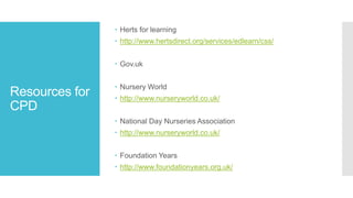 Resources for
CPD
 Herts for learning
 http://www.hertsdirect.org/services/edlearn/css/
 Gov.uk
 Nursery World
 http://www.nurseryworld.co.uk/
 National Day Nurseries Association
 http://www.nurseryworld.co.uk/
 Foundation Years
 http://www.foundationyears.org.uk/
 