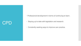 CPD
 Professional development in terms of continuing to learn.
 Staying up to date with legislation and research.
 Constantly seeking ways to improve own practice.
 