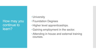 How may you
continue to
learn?
 University
 Foundation Degrees
 Higher level apprenticeships.
 Gaining employment in the sector.
 Attending in house and external training
courses.
 