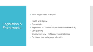 Legislation &
Frameworks
 What do you need to know?
 Health and Safety
 Frameworks
 Inspections – Common Inspection Framework (CIF)
 Safeguarding
 Employment law – rights and responsibilities
 Funding – free early years education
 