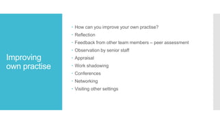 Improving
own practise
 How can you improve your own practise?
 Reflection
 Feedback from other team members – peer assessment
 Observation by senior staff
 Appraisal
 Work shadowing
 Conferences
 Networking
 Visiting other settings
 