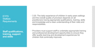 EYFS
Welfare
Requirements
.
Staff qualifications,
training, support
and skills
 3.20. The daily experience of children in early years settings
and the overall quality of provision depends on all
practitioners having appropriate qualifications, training, skills
and knowledge and a clear understanding of their roles and
responsibilities.
 Providers must support staff to undertake appropriate training
and professional development opportunities to ensure they
offer quality learning and development experiences for
children that continually improves.
 