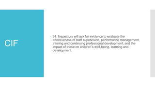 CIF
 91. Inspectors will ask for evidence to evaluate the
effectiveness of staff supervision, performance management,
training and continuing professional development, and the
impact of these on children’s well-being, learning and
development.
 