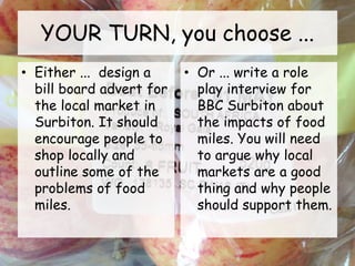YOUR TURN, you choose ...
• Either ... design a
bill board advert for
the local market in
Surbiton. It should
encourage people to
shop locally and
outline some of the
problems of food
miles.
• Or ... write a role
play interview for
BBC Surbiton about
the impacts of food
miles. You will need
to argue why local
markets are a good
thing and why people
should support them.
 
