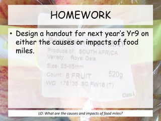 HOMEWORK
• Design a handout for next year’s Yr9 on
either the causes or impacts of food
miles.
LO: What are the causes and impacts of food miles?
 