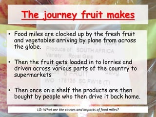 The journey fruit makes
• Food miles are clocked up by the fresh fruit
and vegetables arriving by plane from across
the globe.
• Then the fruit gets loaded in to lorries and
driven across various parts of the country to
supermarkets
• Then once on a shelf the products are then
bought by people who then drive it back home.
LO: What are the causes and impacts of food miles?
 