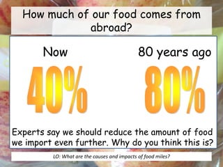 How much of our food comes from
abroad?
Now 80 years ago
Experts say we should reduce the amount of food
we import even further. Why do you think this is?
LO: What are the causes and impacts of food miles?
 