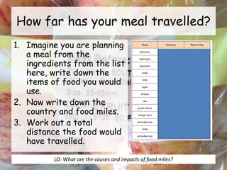How far has your meal travelled?
1. Imagine you are planning
a meal from the
ingredients from the list
here, write down the
items of food you would
use.
2. Now write down the
country and food miles.
3. Work out a total
distance the food would
have travelled.
LO: What are the causes and impacts of food miles?
 