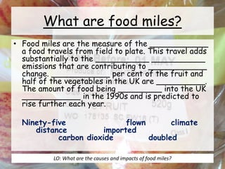 What are food miles?
• Food miles are the measure of the ____________
a food travels from field to plate. This travel adds
substantially to the ___________ ___________
emissions that are contributing to ____________
change. ____________ per cent of the fruit and
half of the vegetables in the UK are __________.
The amount of food being _________ into the UK
____________ in the 1990s and is predicted to
rise further each year.
Ninety-five flown climate
distance imported
carbon dioxide doubled
LO: What are the causes and impacts of food miles?
 