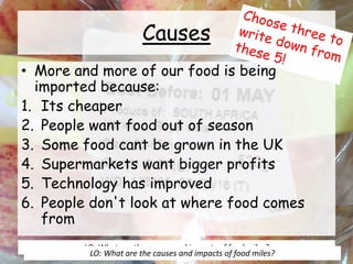 Causes
• More and more of our food is being
imported because:
1. Its cheaper
2. People want food out of season
3. Some food cant be grown in the UK
4. Supermarkets want bigger profits
5. Technology has improved
6. People don't look at where food comes
from
LO: What are the causes and impacts of food miles?
LO: What are the causes and impacts of food miles?
 