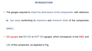 INTRODUCTION
• The gauges required to check the dimensions of the components with reference
to two sizes conforming to maximum and minimum limits of the components
(MMC).
• GO gauges and NO GO or NOT GO gauges, which correspond, to the MML and
LML of the component, as depicted in Fig.
 