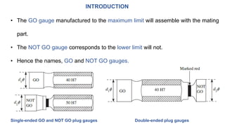INTRODUCTION
• The GO gauge manufactured to the maximum limit will assemble with the mating
part.
• The NOT GO gauge corresponds to the lower limit will not.
• Hence the names, GO and NOT GO gauges.
Double-ended plug gaugesSingle-ended GO and NOT GO plug gauges
 
