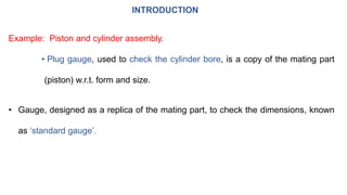 INTRODUCTION
Example: Piston and cylinder assembly.
• Plug gauge, used to check the cylinder bore, is a copy of the mating part
(piston) w.r.t. form and size.
• Gauge, designed as a replica of the mating part, to check the dimensions, known
as ‘standard gauge’.
 