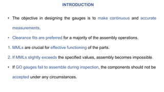 INTRODUCTION
• The objective in designing the gauges is to make continuous and accurate
measurements.
• Clearance fits are preferred for a majority of the assembly operations.
1. MMLs are crucial for effective functioning of the parts.
2. If MMLs slightly exceeds the specified values, assembly becomes impossible.
• If GO gauges fail to assemble during inspection, the components should not be
accepted under any circumstances.
 