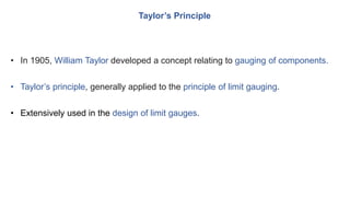 Taylor’s Principle
• In 1905, William Taylor developed a concept relating to gauging of components.
• Taylor’s principle, generally applied to the principle of limit gauging.
• Extensively used in the design of limit gauges.
 
