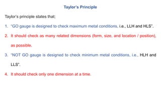 Taylor’s Principle
Taylor’s principle states that;
1. “GO gauge is designed to check maximum metal conditions, i.e., LLH and HLS”.
2. It should check as many related dimensions (form, size, and location / position),
as possible.
3. “NOT GO gauge is designed to check minimum metal conditions, i.e., HLH and
LLS”.
4. It should check only one dimension at a time.
 