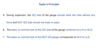 Taylor’s Principle
5. During inspection, the GO side of the gauge should enter the hole without any
force and NOT GO side should not enter or pass.
6. The basic or nominal size of the GO side of the gauge conforms to LLH or HLS.
7. The basic or nominal size of the NOT GO gauge corresponds to HLH or LLS.
 