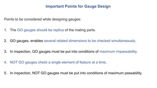 Important Points for Gauge Design
Points to be considered while designing gauges:
1. The GO gauges should be replica of the mating parts.
2. GO gauges, enables several related dimensions to be checked simultaneously.
3. In inspection, GO gauges must be put into conditions of maximum impassability.
4. NOT GO gauges check a single element of feature at a time.
5. In inspection, NOT GO gauges must be put into conditions of maximum passability.
 