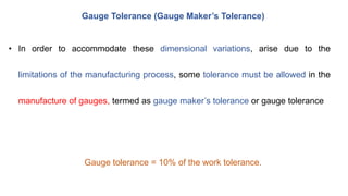 Gauge Tolerance (Gauge Maker’s Tolerance)
• In order to accommodate these dimensional variations, arise due to the
limitations of the manufacturing process, some tolerance must be allowed in the
manufacture of gauges, termed as gauge maker’s tolerance or gauge tolerance
Gauge tolerance = 10% of the work tolerance.
 