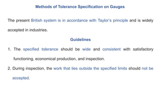 Methods of Tolerance Specification on Gauges
The present British system is in accordance with Taylor’s principle and is widely
accepted in industries.
Guidelines
1. The specified tolerance should be wide and consistent with satisfactory
functioning, economical production, and inspection.
2. During inspection, the work that lies outside the specified limits should not be
accepted.
 