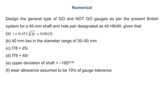 Design the general type of GO and NOT GO gauges as per the present British
system for a 40 mm shaft and hole pair designated as 40 H8/d9, given that
(a)
(b) 40 mm lies in the diameter range of 30–50 mm
(c) IT8 = 25i
(d) IT9 = 40i
(e) upper deviation of shaft = –16D0.44
(f) wear allowance assumed to be 10% of gauge tolerance
Numerical
 