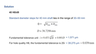 Solution
40 H8/d9
Standard diameter steps for 40 mm shaft lies in the range of 30–50 mm
D =
Fundamental tolerance unit = 1.571 μm
For hole quality H8, the fundamental tolerance is 25i = 39.275 μm
 