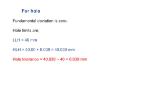Fundamental deviation is zero.
Hole limits are;
LLH = 40 mm
HLH = 40.00 + 0.039 = 40.039 mm
Hole tolerance = 40.039 − 40 = 0.039 mm
For hole
 