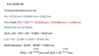 Fundamental tolerance is 40i.
40i = 62.84 μm = 0.06284 mm ≈ 0.063 mm
For d shaft, FD= −16D 0.44 −79.9576 μm ≈ −0.07996 mm ≈ −0.080 mm
For shaft d9
Shaft limits are as follows;
HLS = (40 – FD) = (40 − 0.080) = 39.92 mm
LLS = 40 − (0.080 + 0.063) = 39.857 mm
Shaft tolerance = 39.92 − 39.857 = 0.063 mm
 