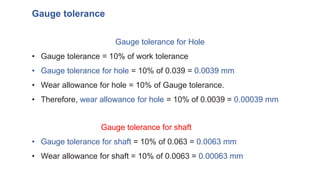 Gauge tolerance for Hole
• Gauge tolerance = 10% of work tolerance
• Gauge tolerance for hole = 10% of 0.039 = 0.0039 mm
• Wear allowance for hole = 10% of Gauge tolerance.
• Therefore, wear allowance for hole = 10% of 0.0039 = 0.00039 mm
Gauge tolerance for shaft
• Gauge tolerance for shaft = 10% of 0.063 = 0.0063 mm
• Wear allowance for shaft = 10% of 0.0063 = 0.00063 mm
Gauge tolerance
 