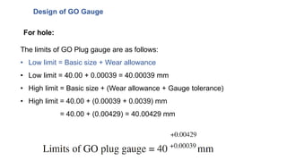 Design of GO Gauge
The limits of GO Plug gauge are as follows:
• Low limit = Basic size + Wear allowance
• Low limit = 40.00 + 0.00039 = 40.00039 mm
• High limit = Basic size + (Wear allowance + Gauge tolerance)
• High limit = 40.00 + (0.00039 + 0.0039) mm
= 40.00 + (0.00429) = 40.00429 mm
For hole:
 
