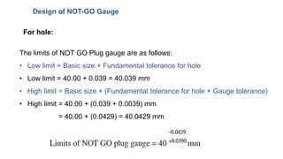 Design of NOT-GO Gauge
The limits of NOT GO Plug gauge are as follows:
• Low limit = Basic size + Fundamental tolerance for hole
• Low limit = 40.00 + 0.039 = 40.039 mm
• High limit = Basic size + (Fundamental tolerance for hole + Gauge tolerance)
• High limit = 40.00 + (0.039 + 0.0039) mm
= 40.00 + (0.0429) = 40.0429 mm
For hole:
 